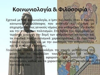 Κοινωνιολογία & Φιλοσοφία
Σχετικά με την κοινωνιολογία, ο Ιμπν Καλντούν, ήταν ο πρώτος
κοινωνιολόγος-φιλόσοφος που ανέπτυξε και εξήγησε με
επιχειρήματα τους γενικούς νόμους που καθορίζουν την άνοδο
και την πτώση των πολιτισμών. Στα βιβλία του περιγράφει με
τεράστια ανάλυση την δομή των ανθρώπινων κοινωνιών και
τα ενωτικά τους πολιτισμικά χαρακτηριστικά. Σε ευρύτερο
πλαίσιο ασχολείται και με την οικονομία, την ανθρωπολογία
και τις πολιτικές επιστήμες.
Γενικότερα, πολλοί κοινωνιολόγοι της εποχής μελετώντας την
φύση και το περιβάλλον τους κατέληξαν σε πλήθος
συμπερασμάτων που αφορούν την «επιστήμη του
πολιτισμού», καθώς και τα χαρακτηριστικά που μεταβάλλουν
την πορεία του.
 