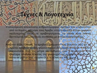 Τέχνες & Λογοτεχνία
Η απαγόρευση απεικόνισης ανθρωπόμορφων σχεδίων που επιβαλλόταν
από το Κοράνι, οδήγησε τους Άραβες στην ανάπτυξη άλλων μορφών
καλλιτεχνίας, όπως τα αραβουργήματα, τα οποία είναι λεπτές
δαντελωτές διακοσμητικές συνθέσεις με ανεξάντλητη ποικιλία.
Από την άλλη πλευρά, τα αραβικά γράμματα που ξεκινούν μαζί με τις
πρώτες αραβικές φυλές, φέρουν πολλά ιδιόμορφα στοιχεία. Η ποίηση
παρουσιάζει δικά της μέτρα και ρυθμούς, ενώ η λογοτεχνία είναι
ιδιαίτερα πλούσια εξαιτίας της μακροχρόνιας αραβικής παράδοσης
πάνω σε μύθους και ιστορίες (λ.χ. οι Χίλιες και Μία νύχτες).
 