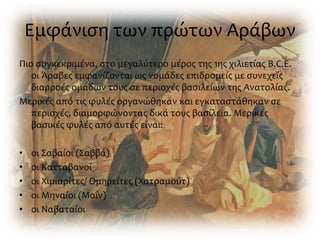 Εμφάνιση των πρώτων Αράβων
Πιο συγκεκριμένα, στο μεγαλύτερο μέρος της 1ης χιλιετίας B.C.E.
οι Άραβες εμφανίζονται ως νομάδες επιδρομείς με συνεχείς
διαρροές ομάδων τους σε περιοχές βασιλείων της Ανατολίας.
Μερικές από τις φυλές οργανώθηκαν και εγκαταστάθηκαν σε
περιοχές, διαμορφώνοντας δικά τους βασίλεια. Μερικές
βασικές φυλές από αυτές είναι:
• οι Σαβαίοι (Σαββά)
• οι Κατταβανοί
• οι Χιμιαρίτες/ Ομηρείτες (Χατραμούτ)
• οι Μηναίοι (Μαΐν)
• οι Ναβαταίοι
 