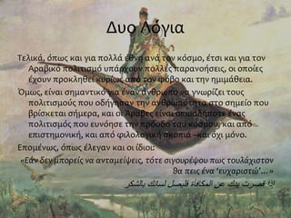 Δυο Λόγια
Τελικά, όπως και για πολλά έθνη ανά τον κόσμο, έτσι και για τον
Αραβικό πολιτισμό υπάρχουν πολλές παρανοήσεις, οι οποίες
έχουν προκληθεί κυρίως από τον φόβο και την ημιμάθεια.
Όμως, είναι σημαντικό για έναν άνθρωπο να γνωρίζει τους
πολιτισμούς που οδήγησαν την ανθρωπότητα στο σημείο που
βρίσκεται σήμερα, και οι Άραβες είναι οπωσδήποτε ένας
πολιτισμός που ευνόησε την πρόοδο του κόσμου, και από
επιστημονική, και από φιλολογική σκοπιά –και όχι μόνο.
Επομένως, όπως έλεγαν και οι ίδιοι:
«Εάν δεν μπορείς να ανταμείψεις, τότε σιγουρέψου πως τουλάχιστον
θα πεις ένα ‘ευχαριστώ’…»
‫بالشكر‬ ‫لسانك‬ ‫فليصل‬ ‫المكافأة‬ ‫عن‬ ‫يدك‬ ‫قصرت‬ ‫إذا‬
 