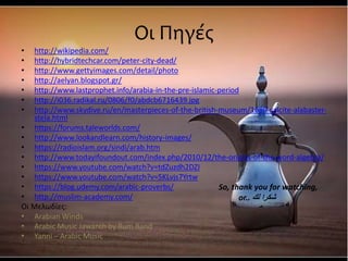 Οι Πηγές
• http://wikipedia.com/
• http://hybridtechcar.com/peter-city-dead/
• http://www.gettyimages.com/detail/photo
• http://aelyan.blogspot.gr/
• http://www.lastprophet.info/arabia-in-the-pre-islamic-period
• http://i036.radikal.ru/0806/f0/abdcb6716439.jpg
• http://www.skydive.ru/en/masterpieces-of-the-british-museum/1680-calcite-alabaster-
stela.html
• https://forums.taleworlds.com/
• http://www.lookandlearn.com/history-images/
• https://radioislam.org/sindi/arab.htm
• http://www.todayifoundout.com/index.php/2010/12/the-origins-of-the-word-algebra/
• https://www.youtube.com/watch?v=tdZuzdh2DZI
• https://www.youtube.com/watch?v=5KLvjs7Yrtw
• https://blog.udemy.com/arabic-proverbs/
• http://muslim-academy.com/
Οι Μελωδίες:
• Arabian Winds
• Arabic Music Jawareh by Rum Band
• Yanni – Arabic Music
So, thank you for watching,
or.. ‫لك‬ ‫شكرا‬
 