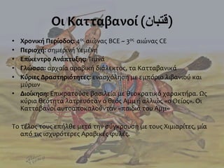 Οι Κατταβανοί (‫)قتبان‬
• Χρονική Περίοδος: 4ος αιώνας BCE ~ 3ος αιώνας CE
• Περιοχή: σημερινή Υεμένη
• Επίκεντρο Ανάπτυξης: Τιμνά
• Γλώσσα: αρχαία αραβική διάλεκτος, τα Κατταβανικά
• Κύριες Δραστηριότητες: ενασχόληση με εμπόριο λιβανιού και
μύρων
• Διοίκηση: Επικρατούσε βασιλεία με θεοκρατικό χαρακτήρα. Ως
κύρια θεότητα λατρευόταν ο θεός Αμμ ή αλλιώς «ο Θείος». Οι
Κατταβανοί αυτοαποκαλούνταν «παιδιά του Αμμ»
Το τέλος τους επήλθε μετά την σύγκρουση με τους Χιμιαρίτες, μία
από τις ισχυρότερες Αραβικές φυλές.
 