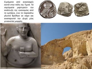 Ευρήματα από ανασκαφές
κοντά στην πόλη της Τιμνά. Τα
νομίσματα μαρτυρούν την
ανάπτυξη της οικονομίας από
το εμπόριο, ενώ το παρακάτω
γλυπτό βρέθηκε σε τάφο και
αναπαριστά την ψυχή μίας
γυναικείας μορφής.
 