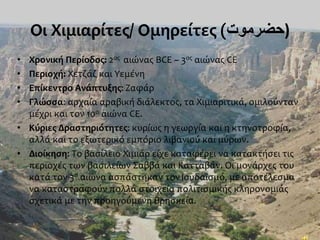 Οι Χιμιαρίτες/ Ομηρείτες (‫)حضرموت‬
• Χρονική Περίοδος: 2ος αιώνας BCE ~ 3ος αιώνας CE
• Περιοχή: Χετζάζ και Υεμένη
• Επίκεντρο Ανάπτυξης: Ζαφάρ
• Γλώσσα: αρχαία αραβική διάλεκτος, τα Χιμιαριτικά, ομιλούνταν
μέχρι και τον 10ο αιώνα CE.
• Κύριες Δραστηριότητες: κυρίως η γεωργία και η κτηνοτροφία,
αλλά και το εξωτερικό εμπόριο λιβανιού και μύρων.
• Διοίκηση: Το βασίλειο Χιμιάρ είχε καταφέρει να κατακτήσει τις
περιοχές των βασιλείων Σαββά και Κατταβάν. Οι μονάρχες του
κατά τον 3ο αιώνα ασπάστηκαν τον Ιουδαϊσμό, με αποτέλεσμα
να καταστραφούν πολλά στοιχεία πολιτισμικής κληρονομιάς
σχετικά με την προηγούμενη θρησκεία.
 