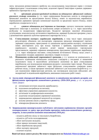 мита; звільнення реінвестованого прибутку від оподаткування; індустріальні парки з готовою
інфраструктурою і податковими стимулами; додаткові гарантії інвесторам в рамках державно-
приватного партнерства та ін.);
b) орієнтація грошово-кредитної політики на підвищення «фінансової глибини»
реального сектору економіки (у т.ч. через спрямування бюджетних коштів та міжнародної
фінансової допомоги на кредитування малого бізнесу, нових та наукомістких виробництв;
впровадження державних програм компенсації відсотків за кредитами малого бізнесу, нових
виробничих підприємств та ін.);
c) суттєве підвищення ролі держави як інвестора, здатного тимчасово замінити
приватного інвестора в економіці до відновлення довіри останнього (у т.ч. через масштабну
розбудову та модернізацію інфраструктури; бюджетні програми закупівлі обладнання,
устаткування, комплектуючих вітчизняного виробництва; державні будівельні програми; участь
у різноманітних проектах публічно-приватного партнерства та ін.).
3.2. Стимулювання експорту українських виробників, в тому числі через ліквідацію
регуляторних обмежень для експортерів; cпрощення процедур міжнародної торгівлі;
державне страхування, гарантування та здешевлене кредитування експорту; підписання
нових двосторонніх угод про вільну торгівлю з країнами, перспективними для
українського експорту; розвиток дієвої мережі закордонних торговельних
представництв; державне сприяння міжнародному просуванню українських виробників,
у т.ч. через міжнародні виставки; стимулювання вітчизняного бізнесу щодо участі у
закордонних тендерах державних закупівель товарів та послуг.
3.3. Підвищення купівельної спроможності громадян, у т.ч. шляхом не номінального, а
реального підвищення мінімальних соціальних стандартів у поєднанні зі зниженням
податкового тиску й масштабною детінізацією економіки на фоні стимулювання
виробництва для недопущення вимивання ресурсів з економіки через імпорт. Реалізація
національної програми зайнятості через фіскальне стимулювання створення нових
робочих місць, а також програми тимчасової зайнятості для подолання безробіття (у т.ч.
для відновлення інфраструктури регіонів, що постраждали внаслідок військових дій,
модернізації та відновлення виробництв, виконання соціальних робіт тощо).
4. Акумуляція міжнародної фінансової допомоги та винайдення внутрішніх резервів для
фінансування прискорення економічного розвитку (2016-2018 роки), у т.ч. за рахунок
таких джерел:
a) оптимізація поточних видатків держбюджету;
b) подолання контрабанди на митниці;
c) ефективне управління державною власністю;
d) детінізація та деофшоризація економіки;
e) додаткове оподаткування сировинної економіки;
f) запровадження державної монополії на лотерею;
g) цільова грошова емісія у виробничу сферу;
h) міжнародна фінансова допомога.
	
5. Запровадження щоквартального публічного звітування керівництва місцевих органів
самоврядування та уряду про реалізацію програми соціально-економічного розвитку,
зокрема, за наступними основним показниками (2016 рік):
- кількість робочих місць та чисельність безробітних;
- кількість суб’єктів господарювання;
- обсяг капітальних вкладень;
- обсяг прямих іноземних інвестицій;
- обсяг виробництва продукції;
- обсяг експорту продукції;
- сплачені податки.
Ваші ідеї щодо даного розділу Ви можете направляти на Halasiuk.Viktor@rada.gov.ua
 
