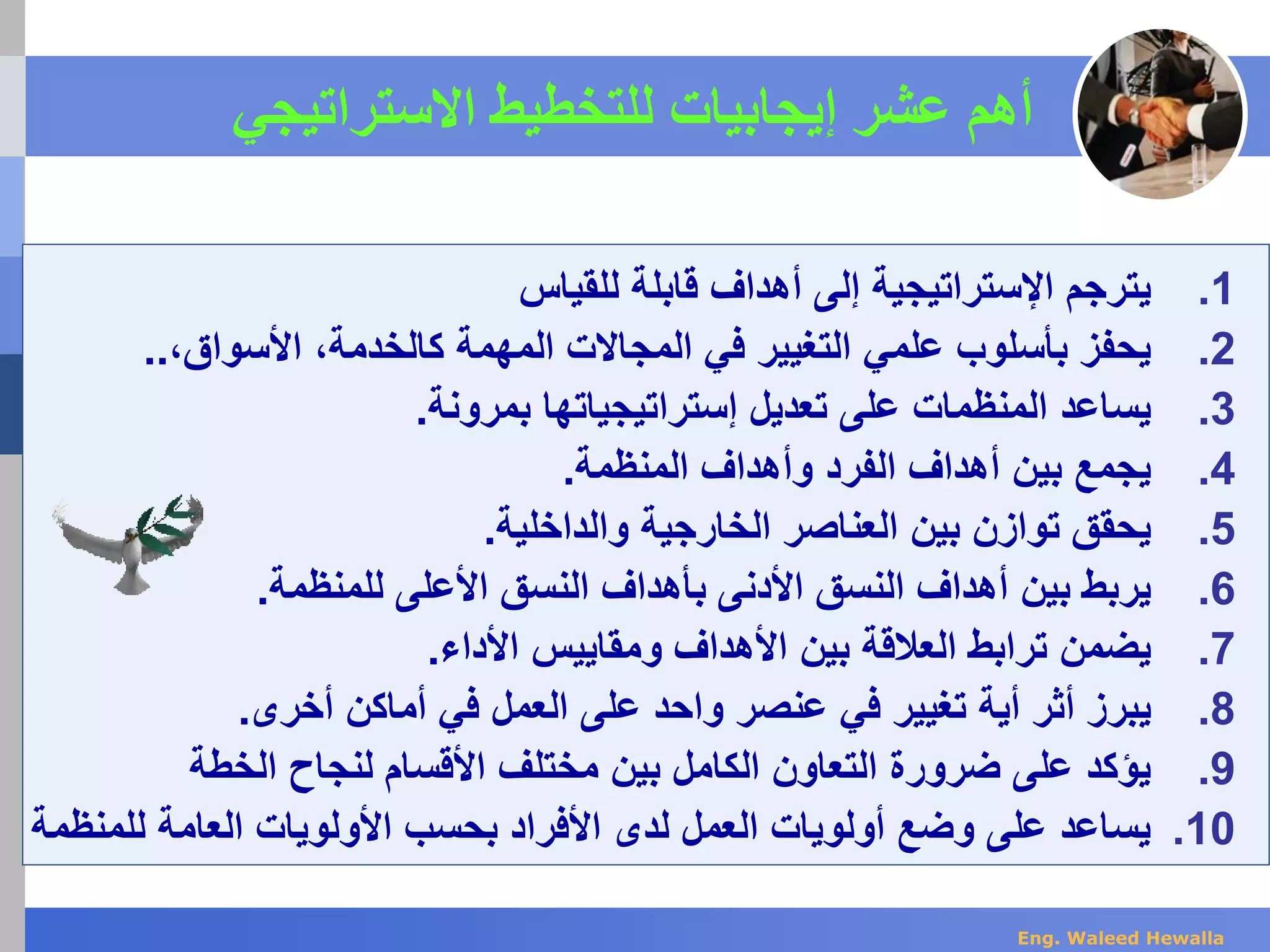 ‫أهم‬‫إ‬ ‫عشر‬‫ي‬‫جابيات‬‫االستراتيجي‬ ‫للتخطيط‬
.1‫ي‬‫للقياس‬ ‫قابلة‬ ‫أهداف‬ ‫إلى‬ ‫اإلستراتيجية‬ ‫ترجم‬
.2‫يحفز‬‫علمي‬ ‫بأسلوب‬‫الم‬ ‫في‬ ‫التغيير‬‫ج‬‫ا‬‫الت‬‫كال‬ ‫المهمة‬‫خدمة‬،‫األ‬‫سو‬‫ا‬‫ق‬،..
.3‫ي‬‫ساعد‬‫المنظمات‬‫إستراتيجياتها‬ ‫تعديل‬ ‫على‬‫بمرونة‬.
.4‫ي‬‫أ‬ ‫بين‬ ‫جمع‬‫ه‬‫دا‬‫ف‬‫المنظمة‬ ‫وأهداف‬ ‫الفرد‬.
.5‫ي‬‫ال‬ ‫بين‬ ‫توازن‬ ‫حقق‬‫عن‬‫ا‬‫صر‬‫والداخلية‬ ‫الخارجية‬.
.6‫ي‬‫ربط‬‫أهداف‬ ‫بين‬‫األدنى‬ ‫النسق‬‫ب‬‫للمنظمة‬ ‫األعلى‬ ‫النسق‬ ‫أهداف‬.
.7‫ي‬‫ترابط‬ ‫ضمن‬‫األداء‬ ‫ومقاييس‬ ‫األهداف‬ ‫بين‬ ‫العالقة‬.
.8‫يبر‬‫ز‬‫أثر‬‫أي‬‫ة‬‫في‬ ‫تغيير‬‫عنصر‬‫على‬ ‫واحد‬‫العمل‬‫أخرى‬ ‫أماكن‬ ‫في‬.
.9‫الخطة‬ ‫لنجاح‬ ‫األقسام‬ ‫مختلف‬ ‫بين‬ ‫الكامل‬ ‫التعاون‬ ‫ضرورة‬ ‫على‬ ‫يؤكد‬
.10‫للم‬ ‫العامة‬ ‫األولويات‬ ‫بحسب‬ ‫األفراد‬ ‫لدى‬ ‫العمل‬ ‫أولويات‬ ‫وضع‬ ‫على‬ ‫يساعد‬‫نظمة‬
Eng. Waleed Hewalla
 