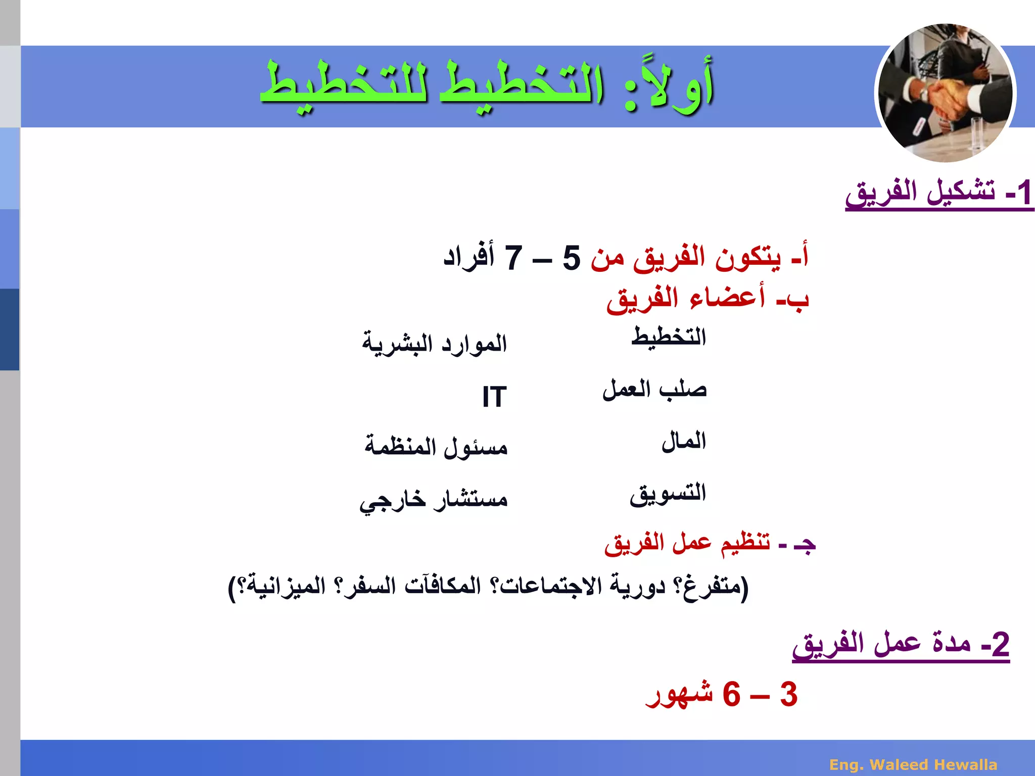 ‫ا‬‫ال‬‫أو‬:‫للتخطيط‬ ‫التخطيط‬
‫أ‬-‫من‬ ‫الفريق‬ ‫يتكون‬5–7‫أفراد‬
‫ب‬-‫الفريق‬ ‫أعضاء‬
1-‫الفريق‬ ‫تشكيل‬
‫التخطيط‬
‫العمل‬ ‫صلب‬
‫المال‬
‫التسويق‬
‫البشرية‬ ‫الموارد‬
IT
‫المنظمة‬ ‫مسئول‬
‫خارجي‬ ‫مستشار‬
‫جـ‬-‫الفريق‬ ‫عمل‬ ‫تنظيم‬
(‫متفرغ‬‫؟‬‫االجتماعات؟‬ ‫دورية‬‫المكافآت‬‫السفر؟‬‫الميزانية؟‬)
2-‫الفريق‬ ‫عمل‬ ‫مدة‬
3–6‫شهور‬
Eng. Waleed Hewalla
 