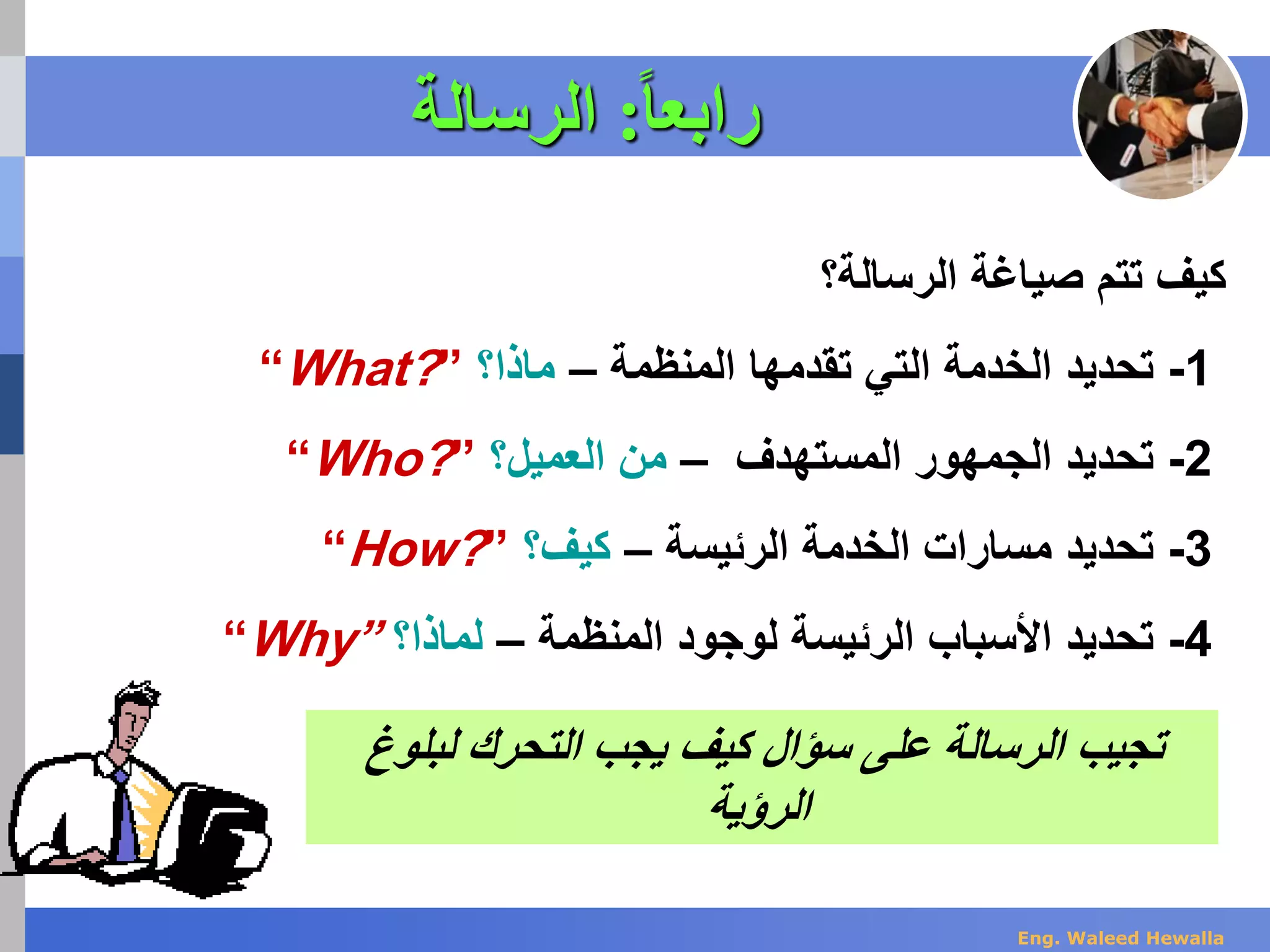 ‫ا‬‫ا‬‫رابع‬:‫الرسالة‬
‫الرسالة‬ ‫صياغة‬ ‫تتم‬ ‫كيف‬‫؟‬
-1‫المنظمة‬ ‫تقدمها‬ ‫التي‬ ‫الخدمة‬ ‫تحديد‬–‫ماذا؟‬“What?”
-2‫المستهدف‬ ‫الجمهور‬ ‫تحديد‬–‫من‬‫ال‬‫عميل؟‬“Who?”
-3‫الخدمة‬ ‫مسارات‬ ‫تحديد‬‫الرئيسة‬–‫كيف؟‬“How?”
-4‫المنظم‬ ‫لوجود‬ ‫الرئيسة‬ ‫األسباب‬ ‫تحديد‬‫ة‬–‫لماذا؟‬“Why”
‫على‬ ‫الرسالة‬ ‫تجيب‬‫سؤ‬‫ا‬‫ل‬‫يجب‬ ‫كيف‬‫التحرك‬‫لبلوغ‬
‫الرؤية‬
Eng. Waleed Hewalla
 