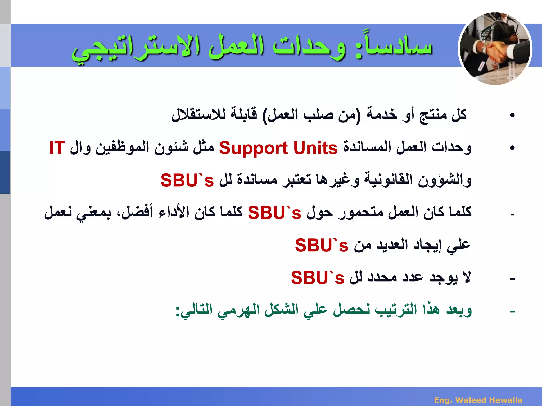 ‫س‬‫ا‬‫ا‬‫ادس‬:‫االستراتي‬ ‫العمل‬ ‫وحدات‬‫جي‬
•‫خدمة‬ ‫أو‬ ‫منتج‬ ‫كل‬(‫العمل‬ ‫صلب‬ ‫من‬)‫لالستقالل‬ ‫قابلة‬
•‫المساندة‬ ‫العمل‬ ‫وحدات‬Support Units‫وال‬ ‫الموظفين‬ ‫شئون‬ ‫مثل‬IT
‫لل‬ ‫مساندة‬ ‫تعتبر‬ ‫وغيرها‬ ‫القانونية‬ ‫والشؤون‬SBU`s
-‫حول‬ ‫متحمور‬ ‫العمل‬ ‫كان‬ ‫كلما‬SBU`s‫نعمل‬ ‫بمعني‬ ،‫أفضل‬ ‫األداء‬ ‫كان‬ ‫كلما‬
‫من‬ ‫العديد‬ ‫إيجاد‬ ‫علي‬SBU`s
-‫لل‬ ‫محدد‬ ‫عدد‬ ‫يوجد‬ ‫ال‬SBU`s
-‫التالي‬ ‫الهرمي‬ ‫الشكل‬ ‫علي‬ ‫نحصل‬ ‫الترتيب‬ ‫هذا‬ ‫وبعد‬:
Eng. Waleed Hewalla
 