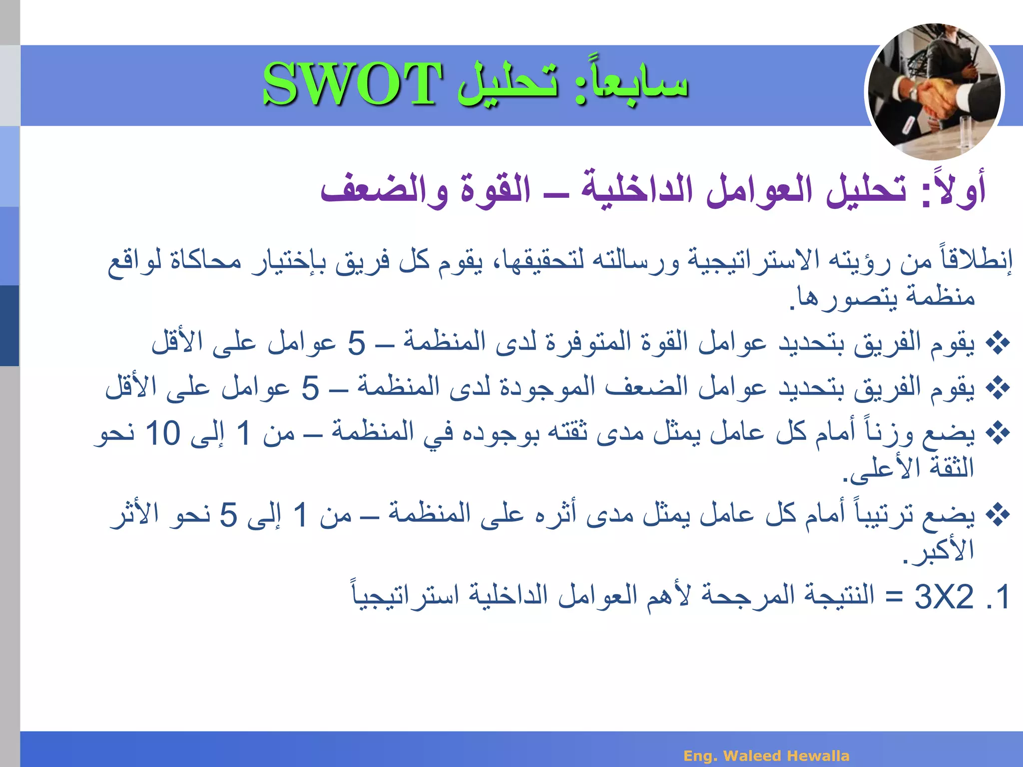 ‫بإختيار‬ ‫فريق‬ ‫كل‬ ‫يقوم‬ ،‫لتحقيقها‬ ‫ورسالته‬ ‫االستراتيجية‬ ‫رؤيته‬ ‫من‬ ً‫ا‬‫إنطالق‬‫لواقع‬ ‫محاكاة‬
‫يتصورها‬ ‫منظمة‬.
‫المنظمة‬ ‫لدى‬ ‫المتوفرة‬ ‫القوة‬ ‫عوامل‬ ‫بتحديد‬ ‫الفريق‬ ‫يقوم‬–5‫على‬ ‫عوامل‬‫األقل‬
‫المنظمة‬ ‫لدى‬ ‫الموجودة‬ ‫الضعف‬ ‫عوامل‬ ‫بتحديد‬ ‫الفريق‬ ‫يقوم‬–5‫على‬ ‫عوامل‬‫األقل‬
‫المنظمة‬ ‫في‬ ‫بوجوده‬ ‫ثقته‬ ‫مدى‬ ‫يمثل‬ ‫عامل‬ ‫كل‬ ‫أمام‬ ً‫ا‬‫وزن‬ ‫يضع‬–‫من‬1‫إلى‬10‫نحو‬
‫األعلى‬ ‫الثقة‬.
‫المنظمة‬ ‫على‬ ‫أثره‬ ‫مدى‬ ‫يمثل‬ ‫عامل‬ ‫كل‬ ‫أمام‬ ً‫ا‬‫ترتيب‬ ‫يضع‬–‫من‬1‫إلى‬5‫األثر‬ ‫نحو‬
‫األكبر‬.
.12X3=‫الداخلية‬ ‫العوامل‬ ‫ألهم‬ ‫المرجحة‬ ‫النتيجة‬ً‫ا‬‫استراتيجي‬
‫أوال‬:‫الداخلية‬ ‫العوامل‬ ‫تحليل‬–‫والضعف‬ ‫القوة‬
‫سابع‬‫ا‬‫ا‬:‫تحليل‬SWOT
Eng. Waleed Hewalla
 