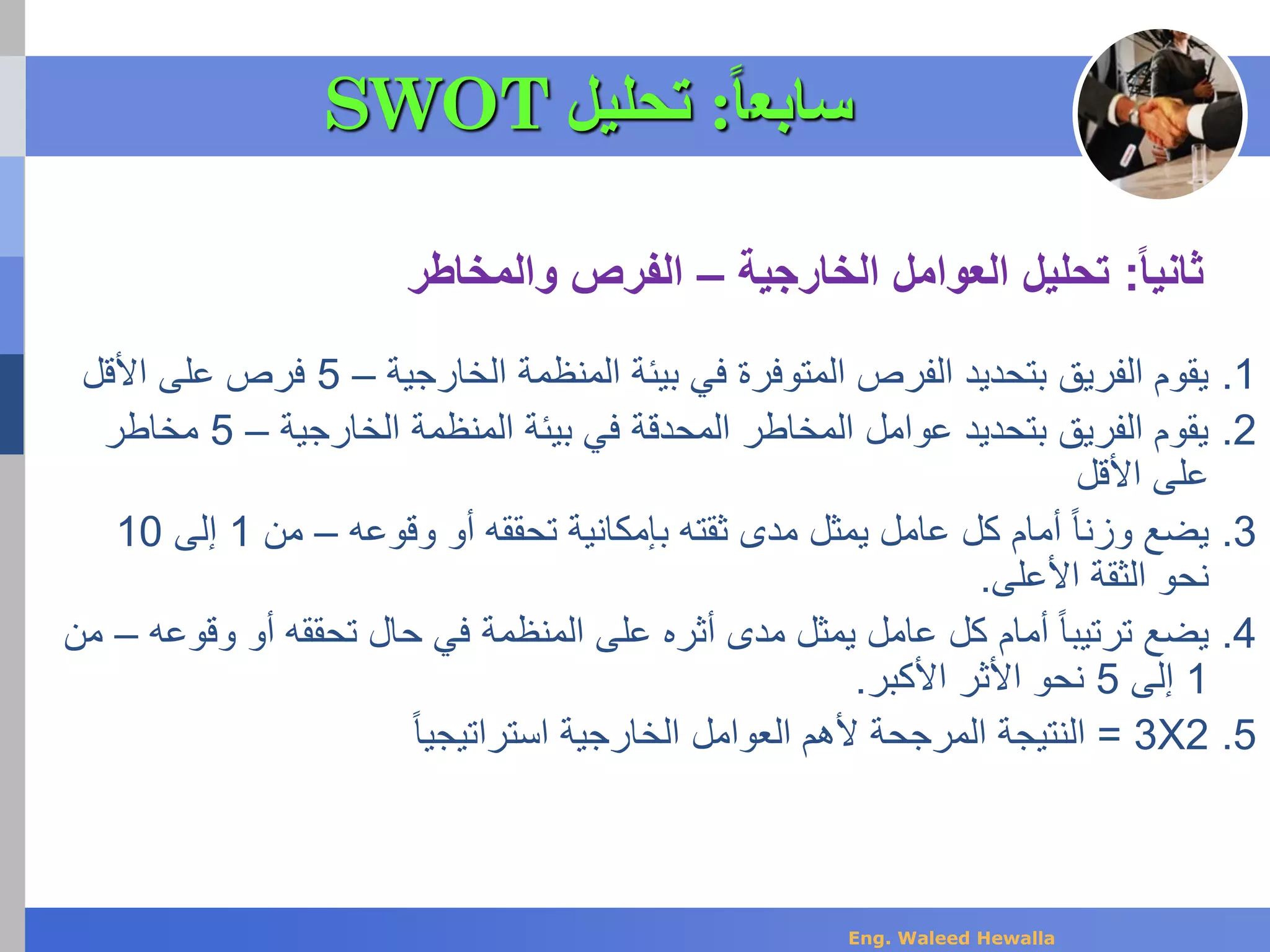 .1‫الخارجية‬ ‫المنظمة‬ ‫بيئة‬ ‫في‬ ‫المتوفرة‬ ‫الفرص‬ ‫بتحديد‬ ‫الفريق‬ ‫يقوم‬–5‫على‬ ‫فرص‬‫األقل‬
.2‫الخارجية‬ ‫المنظمة‬ ‫بيئة‬ ‫في‬ ‫المحدقة‬ ‫المخاطر‬ ‫عوامل‬ ‫بتحديد‬ ‫الفريق‬ ‫يقوم‬–5‫مخاطر‬
‫على‬‫األقل‬
.3‫وقوعه‬ ‫أو‬ ‫تحققه‬ ‫بإمكانية‬ ‫ثقته‬ ‫مدى‬ ‫يمثل‬ ‫عامل‬ ‫كل‬ ‫أمام‬ ً‫ا‬‫وزن‬ ‫يضع‬–‫من‬1‫إلى‬10
‫األعلى‬ ‫الثقة‬ ‫نحو‬.
.4‫وق‬ ‫أو‬ ‫تحققه‬ ‫حال‬ ‫في‬ ‫المنظمة‬ ‫على‬ ‫أثره‬ ‫مدى‬ ‫يمثل‬ ‫عامل‬ ‫كل‬ ‫أمام‬ ً‫ا‬‫ترتيب‬ ‫يضع‬‫وعه‬–‫من‬
1‫إلى‬5‫األكبر‬ ‫األثر‬ ‫نحو‬.
.52X3=‫الخارجية‬ ‫العوامل‬ ‫ألهم‬ ‫المرجحة‬ ‫النتيجة‬ً‫ا‬‫استراتيجي‬
‫ثانيا‬:‫الخارجية‬ ‫العوامل‬ ‫تحليل‬–‫والمخاطر‬ ‫الفرص‬
‫سابع‬‫ا‬‫ا‬:‫تحليل‬SWOT
Eng. Waleed Hewalla
 