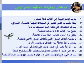 ‫أهم‬‫إ‬ ‫عشر‬‫ي‬‫جابيات‬‫االستراتيجي‬ ‫للتخطيط‬
.1‫ي‬‫للقياس‬ ‫قابلة‬ ‫أهداف‬ ‫إلى‬ ‫اإلستراتيجية‬ ‫ترجم‬
.2‫يحفز‬‫علمي‬ ‫بأسلوب‬‫الم‬ ‫في‬ ‫التغيير‬‫ج‬‫ا‬‫الت‬‫كال‬ ‫المهمة‬‫خدمة‬،‫األ‬‫سو‬‫ا‬‫ق‬،..
.3‫ي‬‫ساعد‬‫المنظمات‬‫إستراتيجياتها‬ ‫تعديل‬ ‫على‬‫بمرونة‬.
.4‫ي‬‫أ‬ ‫بين‬ ‫جمع‬‫ه‬‫دا‬‫ف‬‫المنظمة‬ ‫وأهداف‬ ‫الفرد‬.
.5‫ي‬‫ال‬ ‫بين‬ ‫توازن‬ ‫حقق‬‫عن‬‫ا‬‫صر‬‫والداخلية‬ ‫الخارجية‬.
.6‫ي‬‫ربط‬‫أهداف‬ ‫بين‬‫األدنى‬ ‫النسق‬‫ب‬‫للمنظمة‬ ‫األعلى‬ ‫النسق‬ ‫أهداف‬.
.7‫ي‬‫ترابط‬ ‫ضمن‬‫األداء‬ ‫ومقاييس‬ ‫األهداف‬ ‫بين‬ ‫العالقة‬.
.8‫يبر‬‫ز‬‫أثر‬‫أي‬‫ة‬‫في‬ ‫تغيير‬‫عنصر‬‫على‬ ‫واحد‬‫العمل‬‫أخرى‬ ‫أماكن‬ ‫في‬.
.9‫الخطة‬ ‫لنجاح‬ ‫األقسام‬ ‫مختلف‬ ‫بين‬ ‫الكامل‬ ‫التعاون‬ ‫ضرورة‬ ‫على‬ ‫يؤكد‬
.10‫للم‬ ‫العامة‬ ‫األولويات‬ ‫بحسب‬ ‫األفراد‬ ‫لدى‬ ‫العمل‬ ‫أولويات‬ ‫وضع‬ ‫على‬ ‫يساعد‬‫نظمة‬
Eng. Waleed Hewalla
 