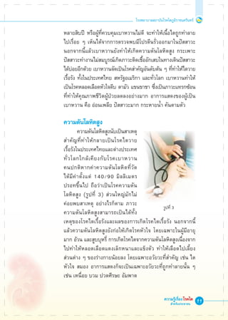 11
โรงพยาบาลสถาบันโรคไตภูมิราชนครินทร์
ความรู้เรื่องโรคไต
สำหรับประชาชน
	 หลายสิบปี หรือผู้ที่ควบคุมเบาหวานไม่ดี จะทำให้เนื้อไตถูกทำลาย 

	 ไปเรื่อย ๆ เห็นได้จากการตรวจพบมีโปรตีนรั่วออกมาในปัสสาวะ 

	 นอกจากนี้แล้วเบาหวานยังทำให้เกิดความดันโลหิตสูง กระเพาะ

	 ปัสสาวะทำงานไม่สมบูรณ์เกิดภาวะติดเชื้ออักเสบในทางเดินปัสสาวะ 

	 ได้บ่อยอีกด้วย เบาหวานจัดเป็นโรคสำคัญอันดับต้น ๆ ที่ทำให้ไตวาย 

	 เรื้อรัง ทั้งในประเทศไทย สหรัฐอเมริกา และทั่วโลก เบาหวานทำให้ 

	 เป็นโรคหลอดเลือดหัวใจตีบ ตามัว แขนขาชา ซึ่งเป็นภาวะแทรกซ้อน 

	 ที่ทำให้คุณภาพชีวิตผู้ป่วยลดลงอย่างมาก อาการแสดงของผู้เป็น

	 เบาหวาน คือ อ่อนเพลีย ปัสสาวะมาก กระหายน้ำ คันตามตัว

	 ความดันโลหิตสูง
			 ความดันโลหิตสูงนับเป็นสาเหตุ 

	 สำคัญที่ทำให้กลายเป็นโรคไตวาย

	 เรื้อรังในประเทศไทยและต่างประเทศ 

	 ทั่วโลกใกล้เคียงกับโรคเบาหวาน

	 คนปกติหากค่าความดันโลหิตที่วัด

	 ได้มีค่าตั้งแต่ 140/90 มิลลิเมตร

	 ปรอทขึ้นไป ถือว่าเป็นโรคความดัน

	 โลหิตสูง (รูปที่ 3) ส่วนใหญ่มักไม่

	 ค่อยพบสาเหตุ อย่างไรก็ตาม ภาวะ

	 ความดันโลหิตสูงสามารถเป็นได้ทั้ง

	 เหตุของโรคไตเรื้อรังและผลของการเกิดโรคไตเรื้อรัง นอกจากนี้

	 แล้วความดันโลหิตสูงยังก่อให้เกิดโรคหัวใจ โดยเฉพาะในผู้มีอายุ

	 มาก อ้วน และสูบบุหรี่ การเกิดโรคไตจากความดันโลหิตสูงเนื่องจาก 

	 ไปทำให้หลอดเลือดแดงเล็กหนาและแข็งตัว ทำให้เลือดไปเลี้ยง

	 ส่วนต่าง ๆ ของร่างกายน้อยลง โดยเฉพาะอวัยวะที่สำคัญ เช่น ไต 

	 หัวใจ สมอง อาการแสดงก็จะเป็นเฉพาะอวัยวะที่ถูกทำลายนั้น ๆ 

	 เช่น เหนื่อย บวม ปวดศีรษะ อัมพาต
 