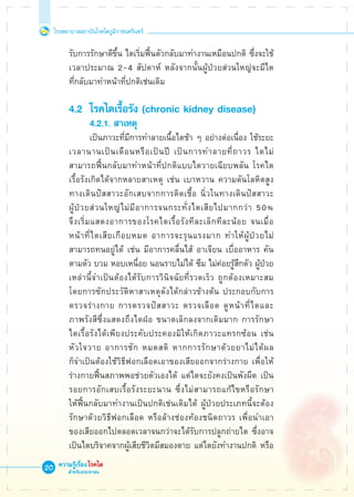 โรงพยาบาลสถาบันโรคไตภูมิราชนครินทร์
ความรู้เรื่องโรคไต
สำหรับประชาชน
20
	 รับการรักษาดีขึ้น ไตเริ่มฟื้นตัวกลับมาทำงานเหมือนปกติ ซึ่งจะใช้

	 เวลาประมาณ 2-4 สัปดาห์ หลังจากนั้นผู้ป่วยส่วนใหญ่จะมีไต

	 ที่กลับมาทำหน้าที่ปกติเช่นเดิม

	 4.2	 โรคไตเรื้อรัง (chronic kidney disease)
		 	 4.2.1. สาเหตุ
			 เป็นภาวะที่มีการทำลายเนื้อไตช้า ๆ อย่างต่อเนื่อง ใช้ระยะ

	 เวลานานเป็นเดือนหรือเป็นปี เป็นการทำลายที่ถาวร ไตไม่

	 สามารถฟื้นกลับมาทำหน้าที่ปกติแบบไตวายเฉียบพลัน โรคไต

	 เรื้อรังเกิดได้จากหลายสาเหตุ เช่น เบาหวาน ความดันโลหิตสูง 

	 ทางเดินปัสสาวะอักเสบจากการติดเชื้อ นิ่วในทางเดินปัสสาวะ  

	 ผู้ป่วยส่วนใหญ่ไม่มีอาการจนกระทั่งไตเสียไปมากกว่า 50% 

	 จึงเริ่มแสดงอาการของโรคไตเรื้อรังทีละเล็กทีละน้อย จนเมื่อ

	 หน้าที่ไตเสียเกือบหมด อาการจะรุนแรงมาก ทำให้ผู้ป่วยไม่

	 สามารถทนอยู่ได้ เช่น มีอาการคลื่นไส้ อาเจียน เบื่ออาหาร คัน

	 ตามตัว บวม หอบเหนื่อย นอนราบไม่ได้ ซึม ไม่ค่อยรู้สึกตัว ผู้ป่วย 

	 เหล่านี้จำเป็นต้องได้รับการวินิจฉัยที่รวดเร็ว ถูกต้องเหมาะสม 

	 โดยการซักประวัติหาสาเหตุดังได้กล่าวข้างต้น ประกอบกับการ

	 ตรวจร่างกาย การตรวจปัสสาวะ ตรวจเลือด ดูหน้าที่ไตและ

	 ภาพรังสีซึ่งแสดงถึงไตฝ่อ ขนาดเล็กลงจากเดิมมาก การรักษา

	 ไตเรื้อรังได้เพียงประคับประคองมิให้เกิดภาวะแทรกซ้อน เช่น 

	 หัวใจวาย อาการชัก หมดสติ หากการรักษาด้วยยาไม่ได้ผล

	 ก็จำเป็นต้องใช้วิธีฟอกเลือดเอาของเสียออกจากร่างกาย เพื่อให้

	 ร่างกายฟื้นสภาพพอช่วยตัวเองได้ แต่ไตจะยังคงเป็นพังผืด เป็น

	 รอยการอักเสบเรื้อรังระยะนาน ซึ่งไม่สามารถแก้ไขหรือรักษา

	 ให้ฟื้นกลับมาทำงานเป็นปกติเช่นเดิมได้ ผู้ป่วยประเภทนี้จะต้อง

	 รักษาด้วยวิธีฟอกเลือด หรือล้างช่องท้องชนิดถาวร เพื่อนำเอา

	 ของเสียออกไปตลอดเวลาจนกว่าจะได้รับการปลูกถ่ายไต ซึ่งอาจ

	 เป็นไตบริจาคจากผู้เสียชีวิตมีสมองตาย แต่ไตยังทำงานปกติ หรือ
 