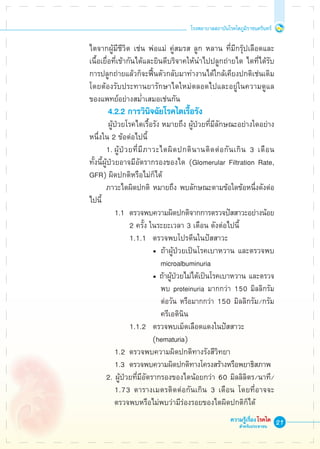 21
โรงพยาบาลสถาบันโรคไตภูมิราชนครินทร์
ความรู้เรื่องโรคไต
สำหรับประชาชน
	 ไตจากผู้มีชีวิต เช่น พ่อแม่ คู่สมรส ลูก หลาน ที่มีกรุ๊ปเลือดและ

	 เนื้อเยื่อที่เข้ากันได้และยินดีบริจาคให้นำไปปลูกถ่ายไต ไตที่ได้รับ

	 การปลูกถ่ายแล้วก็จะฟื้นตัวกลับมาทำงานได้ใกล้เคียงปกติเช่นเดิม 

	 โดยต้องรับประทานยารักษาไตใหม่ตลอดไปและอยู่ในความดูแล

	 ของแพทย์อย่างสม่ำเสมอเช่นกัน
			 4.2.2 การวินิจฉัยโรคไตเรื้อรัง
			 ผู้ป่วยโรคไตเรื้อรัง หมายถึง ผู้ป่วยที่มีลักษณะอย่างใดอย่าง

	 หนึ่งใน 2 ข้อต่อไปนี้
			 1.	ผู้ป่วยที่มีภาวะไตผิดปกตินานติดต่อกันเกิน 3 เดือน 

	 ทั้งนี้ผู้ป่วยอาจมีอัตรากรองของไต (Glomerular Filtration Rate, 

	 GFR) ผิดปกติหรือไม่ก็ได้
			 ภาวะไตผิดปกติ หมายถึง พบลักษณะตามข้อใดข้อหนึ่งดังต่อ

	 ไปนี้
				 1.1	 ตรวจพบความผิดปกติจากการตรวจปัสสาวะอย่างน้อย 

							 2 ครั้ง ในระยะเวลา 3 เดือน ดังต่อไปนี้
							 1.1.1	 ตรวจพบโปรตีนในปัสสาวะ
								 •	 ถ้าผู้ป่วยเป็นโรคเบาหวาน และตรวจพบ 

						      		 microalbuminuria
								 • ถ้าผู้ป่วยไม่ได้เป็นโรคเบาหวาน และตรวจ

									 พบ proteinuria มากกว่า 150 มิลลิกรัม

									 ต่อวัน หรือมากกว่า 150 มิลลิกรัม/กรัม 

									 ครีเอตินิน
							 1.1.2 	 ตรวจพบเม็ดเลือดแดงในปัสสาวะ
								 (hematuria)
				 1.2 	ตรวจพบความผิดปกติทางรังสีวิทยา
				 1.3	 ตรวจพบความผิดปกติทางโครงสร้างหรือพยาธิสภาพ
			 2. ผู้ป่วยที่มีอัตรากรองของไตน้อยกว่า 60 มิลลิลิตร/นาที/

				 1.73 ตารางเมตรติดต่อกันเกิน 3 เดือน โดยที่อาจจะ

				 ตรวจพบหรือไม่พบว่ามีร่องรอยของไตผิดปกติก็ได้
 