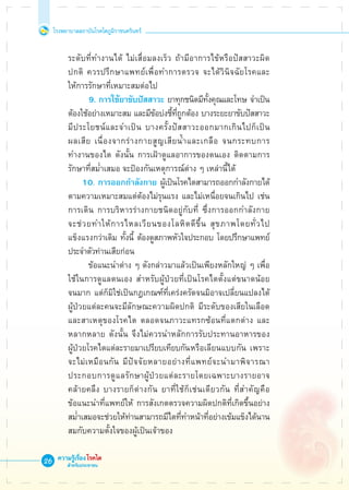 โรงพยาบาลสถาบันโรคไตภูมิราชนครินทร์
ความรู้เรื่องโรคไต
สำหรับประชาชน
26
	 ระดับที่ทำงานได้ ไม่เสื่อมลงเร็ว ถ้ามีอาการไข้หรือปัสสาวะผิด

	 ปกติ ควรปรึกษาแพทย์เพื่อทำการตรวจ จะได้วินิจฉัยโรคและ

	 ให้การรักษาที่เหมาะสมต่อไป
	 	 	 9.	การใช้ยาขับปัสสาวะ ยาทุกชนิดมีทั้งคุณและโทษ จำเป็น

	 ต้องใช้อย่างเหมาะสม และมีข้อบ่งชี้ที่ถูกต้อง บางระยะยาขับปัสสาวะ

	 มีประโยชน์และจำเป็น บางครั้งปัสสาวะออกมากเกินไปก็เป็น

	 ผลเสีย เนื่องจากร่างกายสูญเสียน้ำและเกลือ จนกระทบการ

	 ทำงานของไต ดังนั้น การเฝ้าดูแลอาการของตนเอง ติดตามการ

	 รักษาที่สม่ำเสมอ จะป้องกันเหตุการณ์ต่าง ๆ เหล่านี้ได้
    	 	 10. การออกกำลังกาย ผู้เป็นโรคไตสามารถออกกำลังกายได้ 

	 ตามความเหมาะสมแต่ต้องไม่รุนแรง และไม่เหนื่อยจนเกินไป เช่น

	 การเดิน การบริหารร่างกายชนิดอยู่กับที่ ซึ่งการออกกำลังกาย

	 จะช่วยทำให้การไหลเวียนของโลหิตดีขึ้น สุขภาพโดยทั่วไป

	 แข็งแรงกว่าเดิม ทั้งนี้ ต้องดูสภาพหัวใจประกอบ โดยปรึกษาแพทย์

	 ประจำตัวท่านเสียก่อน 
			 ข้อแนะนำต่าง ๆ ดังกล่าวมาแล้วเป็นเพียงหลักใหญ่ ๆ เพื่อ

	 ใช้ในการดูแลตนเอง สำหรับผู้ป่วยที่เป็นโรคไตตั้งแต่ขนาดน้อย

	 จนมาก แต่ก็มิใช่เป็นกฎเกณฑ์ที่เคร่งครัดจนมิอาจเปลี่ยนแปลงได้ 

	 ผู้ป่วยแต่ละคนจะมีลักษณะความผิดปกติ มีระดับของเสียในเลือด

	 และสาเหตุของโรคไต ตลอดจนภาวะแทรกซ้อนที่แตกต่าง และ

	 หลากหลาย ดังนั้น จึงไม่ควรนำหลักการรับประทานอาหารของ

	 ผู้ป่วยโรคไตแต่ละรายมาเปรียบเทียบกัน	หรือเลียนแบบกัน เพราะ

	 จะไม่เหมือนกัน มีปัจจัยหลายอย่างที่แพทย์จะนำมาพิจารณา

	 ประกอบการดูแลรักษาผู้ป่วยแต่ละรายโดยเฉพาะบางรายอาจ

	 คล้ายคลึง บางรายก็ต่างกัน ยาที่ใช้ก็เช่นเดียวกัน ที่สำคัญคือ 

	 ข้อแนะนำที่แพทย์ให้ การสังเกตตรวจความผิดปกติที่เกิดขึ้นอย่าง

	 สม่ำเสมอจะช่วยให้ท่านสามารถมีไตที่ทำหน้าที่อย่างเข้มแข็งได้นาน 

	 สมกับความตั้งใจของผู้เป็นเจ้าของ

 