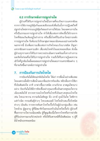 โรงพยาบาลสถาบันโรคไตภูมิราชนครินทร์
ความรู้เรื่องโรคไต
สำหรับประชาชน
32
	 6.2 การรักษาหลังการปลูกถ่ายไต
	 ผู้ป่วยที่ได้รับการปลูกถ่ายไตมีโอกาสที่จะเกิดภาวะแทรกซ้อน

จากการใช้ยากดภูมิคุ้มกันและสเตียรอยด์เพื่อยับยั้งการปฏิเสธไตที่

ปลูกถ่ายใหม่จากระบบภูมิคุ้มกันของร่างกายได้บ่อย โดยเฉพาะภายใน
ครึ่งปีแรกของการปลูกถ่ายไต ทำให้เสี่ยงต่อการติดเชื้อได้ง่ายจาก

โรคที่ซ่อนเร้นเดิมอยู่ในร่างกาย หรือเชื้อโรคที่รับเข้ามาใหม่ภายหลัง

การปลูกถ่ายไต จึงต้องระวังรักษาสุขภาพอนามัยตนเองอย่างเคร่งครัด
นอกจากนี้ ยังเพิ่มความเสี่ยงต่อการเกิดโรคมะเร็งบางชนิด ปัญหา

แทรกซ้อนทางเมตาบอลิก เสี่ยงต่อโรคหัวใจและหลอดเลือด ดังนั้น

ผู้ป่วยทุกรายควรได้รับการตรวจประเมินความพร้อมทั้งทางร่างกาย

และจิตใจก่อนที่จะได้รับการปลูกถ่ายไต รวมถึงได้รับความรู้และความ
เข้าใจที่ถูกต้องในขั้นตอนของการปลูกถ่ายไตและภาวะแทรกซ้อนต่าง ๆ
ที่อาจเกิดขึ้นภายหลังการปลูกถ่ายไต

7.	 การป้องกันการเกิดโรคไต
	 การป้องกันไม่ให้คนปกติเป็นโรคไต ได้แก่ การดื่มน้ำอย่างเพียงพอ
โดยเฉพาะเมื่อมีการเสียน้ำและเกลือแร่จากท้องเดิน หลีกเลี่ยงการใช้ยา
ที่เป็นพิษต่อไต อาทิ ยาฆ่าเชื้อบางชนิด ยาแก้ปวด ยาสมุนไพรบาง
อย่าง ป้องกันไม่ให้มีการติดเชื้ออย่างรุนแรงซึ่งเป็นสาเหตุของไตวาย
เฉียบพลันได้ ตรวจหารอยโรคไตหรือโรคที่เป็นสาเหตุของโรคไต 

เช่น โรคเบาหวาน ความดันโลหิตสูง นิ่ว เกาต์ ถุงน้ำในไต ไตพิการ

แต่กำเนิด กรรมพันธุ์ต่างๆ โรคเอสแอลอี โรคไตอักเสบเรื้อรังชนิด

ต่างๆ เป็นต้น การตรวจค้นหาโรคไตเรื้อรังในผู้ป่วยกลุ่มเสี่ยง เช่น 

โรคอ้วน ผู้สูงอายุ ผู้ที่มีสมาชิกในครอบครัวเป็นโรคไตเรื้อรัง ผู้ป่วยที่

ฟื้นจากภาวะไตวายเฉียบพลัน ผู้ที่สูญเสียเนื้อไตจากโรคหรือการผ่าตัด 

ผู้ที่รับประทานยาแก้ปวดประจำ หรือได้รับสารเคมีที่เป็นพิษบ่อย ๆ ผู้ที่
มีน้ำหนักแรกคลอดน้อย
 