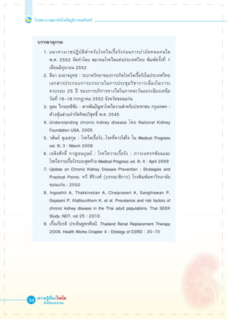 โรงพยาบาลสถาบันโรคไตภูมิราชนครินทร์
ความรู้เรื่องโรคไต
สำหรับประชาชน
34

 บรรณานุกรม
	 1.	แนวทางเวชปฏิบัติสำหรับโรคไตเรื้อรังก่อนการบำบัดทดแทนไต 

		 พ.ศ. 2552 จัดทำโดย สมาคมโรคไตแห่งประเทศไทย พิมพ์ครั้งที่ 1 

		 เดือนมิถุนายน 2552
	 2. 	ลีนา องอาจยุทธ : ระบาดวิทยาของการเกิดโรคไตเรื้อรังในประเทศไทย 

		 เอกสารประกอบการบรรยายในการประชุมวิชาการเนื่องในวาระ

		 ครบรอบ 25 ปี ของการบริการทางไตในภาคตะวันออกเฉียงเหนือ 

		 วันที่ 16-18 กรกฎาคม 2552 จังหวัดขอนแก่น
	 3. 	อุดม ไกรฤทธิชัย : สารพันปัญหาโรคไตวายสำหรับประชาชน กรุงเทพฯ : 

		 ห้างหุ้นส่วนจำกัดทิพยวิสุทธิ์ พ.ศ. 2545
	 4.	Understanding chronic kidney disease โดย National Kidney 

		 Foundation USA, 2005
	 5.	วสันต์ สุเมธกุล : โรคไตเรื้อรัง...โรคที่ควรใส่ใจ ใน Medical Progress 

		 vol. 8; 3 : March 2009
	 6.	เถลิงศักดิ์ กาญจนบุษย์ : โรคไตวายเรื้อรัง : ภาวะแทรกซ้อนและ

		 โรคไตวายเรื้อรังระยะสุดท้าย Medical Progress vol. 8; 4 : April 2009
	 7. 	Update on Chronic Kidney Disease Prevention : Strategies and 

		 Practical Points. ทวี ศิริวงศ์ (บรรณาธิการ) โรงพิมพ์มหาวิทยาลัย

		 ขอนแก่น : 2550
	 8. Ingsathit A, Thakkinstian A, Chaiprasert A, Sangthawan P, 

		 Gojaseni P, Kiattisunthorn K, et al. Prevalence and risk factors of 

		 chronic kidney disease in the Thai adult populations. Thai SEEK 

		 Study. NDT. vol 25 : 2010
	 9. เกื้อเกียรติ ประดิษฐพรศิลป์. Thailand Renal Replacement Therapy 

		 2008. Health Works Chapter 4 : Etiology of ESRD : 35-75
 
