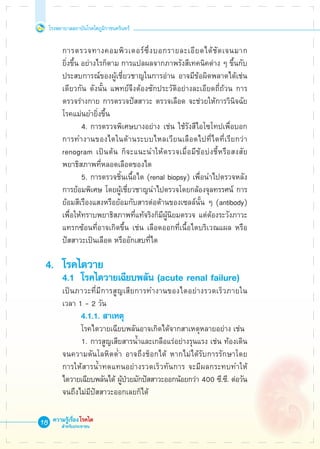 โรงพยาบาลสถาบันโรคไตภูมิราชนครินทร์
ความรู้เรื่องโรคไต
สำหรับประชาชน
18
	 การตรวจทางคอมพิวเตอร์ซึ่งบอกรายละเอียดได้ชัดเจนมาก

	 ยิ่งขึ้น อย่างไรก็ตาม การแปลผลจากภาพรังสีเทคนิคต่าง ๆ ขึ้นกับ

	 ประสบการณ์ของผู้เชี่ยวชาญในการอ่าน อาจมีข้อผิดพลาดได้เช่น

	 เดียวกัน ดังนั้น แพทย์จึงต้องซักประวัติอย่างละเอียดถี่ถ้วน การ

	 ตรวจร่างกาย การตรวจปัสสาวะ ตรวจเลือด จะช่วยให้การวินิจฉัย

	 โรคแม่นยำยิ่งขึ้น
			 4.	การตรวจพิเศษบางอย่าง เช่น ใช้รังสีไอโซโทปเพื่อบอก

	 การทำงานของไตในด้านระบบไหลเวียนเลือดไปที่ไตที่เรียกว่า 

	 renogram เป็นต้น ก็จะแนะนำให้ตรวจเมื่อมีข้อบ่งชี้หรือสงสัย

	 พยาธิสภาพที่หลอดเลือดของไต
			 5.	การตรวจชิ้นเนื้อไต (renal biopsy) เพื่อนำไปตรวจหลัง

	 การย้อมพิเศษ โดยผู้เชี่ยวชาญนำไปตรวจโดยกล้องจุลทรรศน์ การ 

	 ย้อมสีเรืองแสงหรือย้อมกับสารต่อต้านของเซลล์นั้น ๆ (antibody) 

	 เพื่อให้ทราบพยาธิสภาพที่แท้จริงก็มีผู้นิยมตรวจ แต่ต้องระวังภาวะ 

	 แทรกซ้อนที่อาจเกิดขึ้น เช่น เลือดออกที่เนื้อไตบริเวณแผล หรือ

	 ปัสสาวะเป็นเลือด หรืออักเสบที่ไต

4.	 โรคไตวาย
	 4.1	 โรคไตวายเฉียบพลัน (acute renal failure)
	 เป็นภาวะที่มีการสูญเสียการทำงานของไตอย่างรวดเร็วภายใน

	 เวลา 1 - 2 วัน
			 4.1.1. สาเหตุ
			 โรคไตวายเฉียบพลันอาจเกิดได้จากสาเหตุหลายอย่าง เช่น 
			 1.	การสูญเสียสารน้ำและเกลือแร่อย่างรุนแรง เช่น ท้องเดิน

	 จนความดันโลหิตต่ำ อาจถึงช็อกได้ หากไม่ได้รับการรักษาโดย

	 การให้สารน้ำทดแทนอย่างรวดเร็วทันการ จะมีผลกระทบทำให้

	 ไตวายเฉียบพลันได้ ผู้ป่วยมักปัสสาวะออกน้อยกว่า 400 ซี.ซี. ต่อวัน 

	 จนถึงไม่มีปัสสาวะออกเลยก็ได้
 