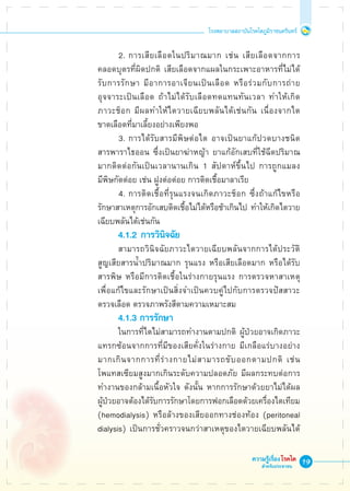 19
โรงพยาบาลสถาบันโรคไตภูมิราชนครินทร์
ความรู้เรื่องโรคไต
สำหรับประชาชน
			 2.	การเสียเลือดในปริมาณมาก เช่น เสียเลือดจากการ

	 คลอดบุตรที่ผิดปกติ เสียเลือดจากแผลในกระเพาะอาหารที่ไม่ได้

	 รับการรักษา มีอาการอาเจียนเป็นเลือด หรือร่วมกับการถ่าย

	 อุจจาระเป็นเลือด ถ้าไม่ได้รับเลือดทดแทนทันเวลา ทำให้เกิด

	 ภาวะช็อก มีผลทำให้ไตวายเฉียบพลันได้เช่นกัน เนื่องจากไต

	 ขาดเลือดที่มาเลี้ยงอย่างเพียงพอ
			 3.	การได้รับสารมีพิษต่อไต อาจเป็นยาแก้ปวดบางชนิด 

	 สารพาราไธออน ซึ่งเป็นยาฆ่าหญ้า ยาแก้อักเสบที่ใช้ฉีดปริมาณ

	 มากติดต่อกันเป็นเวลานานเกิน 1 สัปดาห์ขึ้นไป การถูกแมลง

	 มีพิษกัดต่อย เช่น ฝูงต่อต่อย การติดเชื้อมาลาเรีย
			 4.	การติดเชื้อที่รุนแรงจนเกิดภาวะช็อก ซึ่งถ้าแก้ไขหรือ

	 รักษาสาเหตุการอักเสบติดเชื้อไม่ได้หรือช้าเกินไป ทำให้เกิดไตวาย

	 เฉียบพลันได้เช่นกัน
			 4.1.2	การวินิจฉัย
			 สามารถวินิจฉัยภาวะไตวายเฉียบพลันจากการได้ประวัติ

	 สูญเสียสารน้ำปริมาณมาก รุนแรง หรือเสียเลือดมาก หรือได้รับ

	 สารพิษ หรือมีการติดเชื้อในร่างกายรุนแรง การตรวจหาสาเหตุ

	 เพื่อแก้ไขและรักษาเป็นสิ่งจำเป็นควบคู่ไปกับการตรวจปัสสาวะ 

	 ตรวจเลือด ตรวจภาพรังสีตามความเหมาะสม
			 4.1.3 การรักษา
			 ในการที่ไตไม่สามารถทำงานตามปกติ ผู้ป่วยอาจเกิดภาวะ

	 แทรกซ้อนจากการที่มีของเสียคั่งในร่างกาย มีเกลือแร่บางอย่าง

	 มากเกินจากการที่ร่างกายไม่สามารถขับออกตามปกติ เช่น 

	 โพแทสเซียมสูงมากเกินระดับความปลอดภัย มีผลกระทบต่อการ

	 ทำงานของกล้ามเนื้อหัวใจ ดังนั้น หากการรักษาด้วยยาไม่ได้ผล 

	 ผู้ป่วยอาจต้องได้รับการรักษาโดยการฟอกเลือดด้วยเครื่องไตเทียม 

	 (hemodialysis) หรือล้างของเสียออกทางช่องท้อง (peritoneal 

	 dialysis) เป็นการชั่วคราวจนกว่าสาเหตุของไตวายเฉียบพลันได้

 