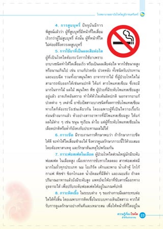 25
โรงพยาบาลสถาบันโรคไตภูมิราชนครินทร์
ความรู้เรื่องโรคไต
สำหรับประชาชน
	 	 	 4. การสูบบุหรี่ ปัจจุบันมีการ

	 พิสูจน์แล้วว่า ผู้ที่สูบบุหรี่มีหน้าที่ไตเสื่อม

	 เร็วกว่าผู้ไม่สูบบุหรี่ ดังนั้น ผู้ที่หน้าที่ไต

	 ไม่ค่อยดีจึงควรงดสูบบุหรี่
	 	 	 5.	การใช้ยาที่เป็นผลเสียต่อไต 

	 ผู้ที่เป็นโรคไตต้องระวังการใช้ยาเพราะ

	 ยาบางชนิดทำให้ไตเสื่อมเร็ว หรือเป็นผลเสียต่อไต หากใช้ขนาดสูง
	 หรือนานเกินไป เช่น ยาแก้ปวดข้อ ปวดหลัง ทั้งชนิดรับประทาน

	 และแบบฉีด รวมทั้งยาสมุนไพร ยาจากรากไม้ ที่ผู้ป่วยโรคไตไม่

	 สามารถขับออกได้เช่นคนปกติ ได้แก่ สารโพแทสเซียม ซึ่งจะมี

	 มากในรากไม้ ผลไม้ สมุนไพร พืช ผู้ป่วยที่มีระดับโพแทสเซียมสูง

	 อยู่แล้ว อาจเกิดอันตราย ทำให้หัวใจเต้นผิดปกติ นอกจากยาแก้

	 ปวดต่าง ๆ เหล่านี้ ยาขับปัสสาวะบางชนิดที่ลดการขับโพแทสเซียม 

	 ทางไตก็ต้องระวังเช่นเดียวกัน โดยเฉพาะผู้ที่เป็นไตวายเรื้อรัง

	 ค่อนข้างมากแล้ว ตัวอย่างสารอาหารที่มีโพแทสเซียมสูง ได้แก่ 

	 ผลไม้ต่าง ๆ เช่น ขนุน ทุเรียน ลำไย แต่ผู้ที่ระดับโพแทสเซียมใน

	 เลือดปกติหรือต่ำก็ยังคงรับประทานผลไม้ได้
	 	 	 6.	ภาวะซีด มีรายงานการศึกษาพบว่า ถ้ารักษาภาวะซีด

	 ให้ดี จะทำให้ไตเสื่อมช้าลงได้ จึงควรดูแลรักษาภาวะนี้ไว้ด้วยเสมอ

	 โดยต้องหาสาเหตุ และรักษาต้นเหตุไปพร้อมกัน
	 	 	 7.	ภาวะฟอสเฟตในเลือด ผู้ป่วยโรคไตส่วนใหญ่มักมีระดับ

	 ฟอสเฟต	ในเลือดสูง เนื่องจากการขับทางไตลดลง สารฟอสเฟตมี

	 มากในถั่วทุกประเภท นม โยเกิร์ต เค้กและพาย น้ำเต้าหู้ โกโก้ 

	 กาแฟ พิชซ่า ช็อกโกแลต น้ำอัดลมที่มีสีดำ และเนยแข็ง ถ้าลด

	 ปริมาณอาหารแล้วยังมีระดับสูง แพทย์จะให้ยาที่ขับสารนี้ออกทาง

	 อุจจาระได้ เพื่อปรับระดับฟอสเฟตให้อยู่ในเกณฑ์ปกติ
	 	 	 8.	ภาวะติดเชื้อ ในระบบต่าง ๆ ของร่างกายมีผลกระทบต่อ

	 ไตได้ทั้งสิ้น โดยเฉพาะการติดเชื้อในระบบทางเดินปัสสาวะ ควรได้
	 รับการดูแลรักษาอย่างทันทีและเหมาะสม เพื่อให้หน้าที่ที่ไตอยู่ใน

 