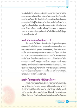 29
โรงพยาบาลสถาบันโรคไตภูมิราชนครินทร์
ความรู้เรื่องโรคไต
สำหรับประชาชน
	 ทางเข็มอันที่หนึ่ง เลือดจะถูกนำไปผ่านกระบวนการแพร่กระจาย

	 และกระบวนการอัลตราฟิลเตรชั่นภายในตัวกรองเพื่อขจัดของเสีย

	 และน้ำส่วนเกินออกไป เลือดที่ผ่านตัวกรองแล้วจะมีของเสียลดลง

	 และถูกส่งกลับคืนผู้ป่วยผ่านทางเข็มที่สอง เครื่องไตเทียมทำการ

	 หมุนเวียนเลือดเช่นนี้อย่างต่อเนื่องตลอดการฟอกเลือดประมาณ 

	 4-5 ชั่วโมง ปริมาณของเสียในเลือดผู้ป่วยจะค่อย ๆ ลดลงตาม

	 ระยะเวลาการฟอกเลือดจนเหลือปกติ หรือใกล้เคียงปกติเมื่อสิ้นสุด

	 การฟอกเลือดแต่ละครั้ง

	 การล้างไตทางช่องท้องคืออะไร  ?
			 คือ การล้างไตวิธีหนึ่ง ซึ่งอาศัยผนังเยื่อบุช่องท้อง (peri-

	 toneum) ทำหน้าที่คล้ายเมมเบรนของตัวกรองฟอกเลือด แยก

	 ระหว่างส่วนของเลือด (blood compartment) กับส่วนของน้ำยา

	 ล้างไต (dialysate compartment) ส่วนของเลือด ได้แก่ เส้นเลือด

	 ต่าง ๆ ที่อยู่ตามผิวของเยื่อบุช่องท้องและลำไส้ ส่วนของน้ำยา

	 ล้างไต ได้แก่ น้ำยาที่เราใส่เข้าไปในช่องท้อง เมื่อใส่น้ำยาเข้าไปใน

	 ช่องท้องแล้ว แช่ทิ้งไว้ระยะเวลาหนึ่ง ของเสียในเลือดที่มีความ

	 เข้มข้นสูงกว่าน้ำยาล้างไตจะมีการแพร่กระจาย (diffusion) ผ่าน

	 เยื่อบุช่องท้องมายังน้ำยาล้างไต ทำให้ของเสียในเลือดลดลง 

	 หลังจากนั้นจะถ่ายน้ำยาล้างไตออกทิ้ง แล้วใส่น้ำยาล้างไตใหม่

	 เข้าไปแทนที่ ทำเช่นนี้ต่อเนื่องกันไป

	 การล้างไตทางช่องท้องทำได้อย่างไร ?
			 การล้างไตทางช่องท้องจำเป็นต้องใช้สายยางพิเศษสำหรับ 

	 ใส่น้ำยาล้างไตทางช่องท้อง สายยางนี้มีลักษณะนิ่มและทำมาจาก

	 วัสดุที่ร่างกายไม่เกิดปฏิกิริยาต่อต้าน เช่น ซิลิโคน เป็นต้น แพทย์

	 จะทำการผ่าตัด หรือเจาะหน้าท้องแล้วใส่สายนี้เข้าสู่ช่องท้องของ

	 ผู้ป่วย ปลายสายข้างหนึ่งอยู่ในช่องท้องในตำแหน่งที่ต่ำที่สุดของ

 
