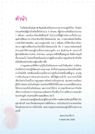 คำนำ
	 โรคไตนับเป็นปัญหาสำคัญอันดับหนึ่งของระบบสาธารณสุขทั่วโลก ปัจจุบัน
ประเทศไทยมีผู้ป่วยโรคไตเรื้อรังจำนวน 8 ล้านคน มีผู้ป่วยรายใหม่ปีละประมาณ
1 หมื่นคน และมีแนวโน้มเพิ่มขึ้นทุกปี ในจำนวนนี้มีผู้ป่วยไตวายเรื้อรังระยะ

สุดท้ายที่ต้องการการรักษาด้วยวิธีบำบัดทดแทนไต เช่น การฟอกเลือดทำไตเทียม
การล้างไตทางช่องท้อง และการปลูกถ่ายไต รวม 4 หมื่นคน ค่าใช้จ่ายในการรักษา
พยาบาลผู้ป่วยที่ต้องรักษาโดยวิธีบำบัดทดแทนไต คือ 2 แสนบาทต่อคนต่อปี
คำนวณค่าใช้จ่ายของผู้ป่วยทั้งประเทศจะสูงถึง 4-6 พันล้านบาท นอกจากนี้ 

ผู้ป่วยยังต้องรับภาระค่ายา ค่าพาหนะ และคุณภาพชีวิตที่ไม่สมบูรณ์ คือมีความทุกข์
ทั้งกายและใจ ในขณะที่แพทย์และพยาบาลผู้เชี่ยวชาญในการดูแลรักษาด้านโรคไต
ยังไม่เพียงพอกับปริมาณผู้ป่วยที่มากขึ้น 
	 การดูแลตนเองให้มีความรู้เรื่องโรคไตและความเข้าใจที่ถูกต้อง จะมีส่วน

ช่วยให้ประชาชนปฏิบัติตนอย่างเหมาะสม อีกทั้งช่วยบุคคลและสังคมให้รอดพ้น
จากโรคไตได้ หนังสือเล่มนี้บรรจุเนื้อหาความรู้เรื่องโรคไตตั้งแต่พื้นฐาน สาเหตุ
การป้องกันและการรักษาอย่างครบถ้วน เพื่อให้ผู้อ่านเข้าใจ สามารถนำไปใช้

เพื่อเกิดประโยชน์ในการดูแลสุขภาพไตอย่างเป็นรูปธรรม สมเจตนารมณ์ของ

ผู้ให้กำเนิดสถาบันโรคไตภูมิราชนครินทร์ที่ตั้งใจให้โรงพยาบาลแห่งนี้มีส่วนช่วย

ให้ประชาชนเป็นโรคไตน้อยลง ลดภาระค่าใช้จ่าย ความทุกข์ทรมานจากโรคไต
เพื่อถวายเป็นพระราชกุศลและเฉลิมพระเกียรติในวโรกาสที่พระบาทสมเด็จ
พระเจ้าอยู่หัว ทรงครองสิริราชสมบัติครบ 60 ปี
	 ขอขอบพระคุณผู้นิพนธ์และผู้มีส่วนช่วยให้การผลิตหนังสือเล่มนี้ได้สำเร็จ
ลุล่วงด้วยดี ขออานิสงส์แห่งคุณความดีทั้งหลาย จงบังเกิดแก่ประชาชนคนไทย

ให้แคล้วคลาดจากการเป็นโรคไต สมความมุ่งหมายของคณะผู้ก่อตั้งโรงพยาบาล
แห่งนี้ 
คณะบรรณาธิการ
9 พฤษภาคม 2556

 