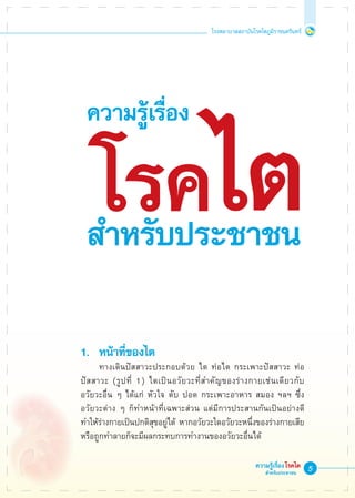 โรงพยาบาลสถาบันโรคไตภูมิราชนครินทร์
ความรู้เรื่องโรคไต
สำหรับประชาชน
1. 	หน้าที่ของไต
	 ทางเดินปัสสาวะประกอบด้วย ไต ท่อไต กระเพาะปัสสาวะ ท่อ
ปัสสาวะ (รูปที่ 1) ไตเป็นอวัยวะที่สำคัญของร่างกายเช่นเดียวกับ
อวัยวะอื่น ๆ ได้แก่ หัวใจ ตับ ปอด กระเพาะอาหาร สมอง ฯลฯ ซึ่ง
อวัยวะต่าง ๆ ก็ทำหน้าที่เฉพาะส่วน แต่มีการประสานกันเป็นอย่างดี
ทำให้ร่างกายเป็นปกติสุขอยู่ได้ หากอวัยวะใดอวัยวะหนึ่งของร่างกายเสีย
หรือถูกทำลายก็จะมีผลกระทบการทำงานของอวัยวะอื่นได้
ความรู้เรื่อง
โรค
ไต
สำหรับประชาชน
 