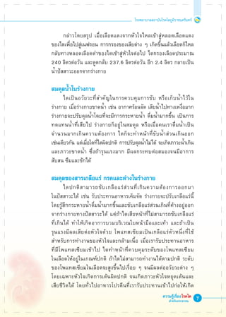 โรงพยาบาลสถาบันโรคไตภูมิราชนครินทร์
ความรู้เรื่องโรคไต
สำหรับประชาชน
	 กล่าวโดยสรุป เมื่อเลือดแดงจากหัวใจไหลเข้าสู่หลอดเลือดแดง
ของไตเพื่อไปสู่เนฟรอน การกรองของเสียต่าง ๆ เกิดขึ้นแล้วเลือดก็ไหล

กลับทางหลอดเลือดดำของไตเข้าสู่หัวใจต่อไป ไตกรองเลือดประมาณ
240 ลิตรต่อวัน และดูดกลับ 237.6 ลิตรต่อวัน อีก 2.4 ลิตร กลายเป็น

น้ำปัสสาวะออกจากร่างกาย

สมดุลน้ำในร่างกาย
	 ไตเป็นอวัยวะที่สำคัญในการควบคุมการขับ หรือเก็บน้ำไว้ใน
ร่างกาย เมื่อร่างกายขาดน้ำ เช่น อากาศร้อนจัด เสียน้ำไปทางเหงื่อมาก
ร่างกายจะปรับดุลน้ำโดยที่จะมีการกระหายน้ำ ดื่มน้ำมากขึ้น เป็นการ
ทดแทนน้ำที่เสียไป ร่างกายก็อยู่ในสมดุล หรือเมื่อคนเราดื่มน้ำเป็น
จำนวนมากเกินความต้องการ ไตก็จะทำหน้าที่ขับน้ำส่วนเกินออก

เช่นเดียวกัน แต่เมื่อใดที่ไตผิดปกติ การปรับดุลน้ำไม่ได้ จะเกิดภาวะน้ำเกิน
และภาวะขาดน้ำ ซึ่งถ้ารุนแรงมาก มีผลกระทบต่อสมองจนมีอาการ
สับสน ซึมและชักได้

สมดุลของสารเกลือแร่ กรดและด่างในร่างกาย
	 ไตปกติสามารถขับเกลือแร่ส่วนที่เกินความต้องการออกมา

ในปัสสาวะได้ เช่น รับประทานอาหารเค็มจัด ร่างกายจะปรับเกลือแร่นี้
โดยรู้สึกกระหายน้ำดื่มน้ำมากขึ้นและขับเกลือแร่ส่วนเกินที่ค้างอยู่ออก
จากร่างกายทางปัสสาวะได้ แต่ถ้าไตเสียหน้าที่ไม่สามารถขับเกลือแร่

ที่เกินได้ ทำให้เกิดอาการบวมบริเวณใบหน้ามือและเท้า และถ้าเป็น
รุนแรงมีผลเสียต่อหัวใจด้วย โพแทสเซียมเป็นเกลือแร่ตัวหนึ่งที่ใช้
สำหรับการทำงานของหัวใจและกล้ามเนื้อ เมื่อเรารับประทานอาหาร

ที่มีโพแทสเซียมเข้าไป ไตทำหน้าที่ควบคุมระดับของโพแทสเซียม

ในเลือดให้อยู่ในเกณฑ์ปกติ ถ้าไตไม่สามารถทำงานได้ตามปกติ ระดับ
ของโพแทสเซียมในเลือดจะสูงขึ้นไปเรื่อย ๆ จนมีผลต่ออวัยวะต่าง ๆ
โดยเฉพาะหัวใจเกิดการเต้นผิดปกติ จนเกิดภาวะหัวใจหยุดเต้นและ

เสียชีวิตได้ โดยทั่วไปอาหารโปรตีนที่เรารับประทานเข้าไปก่อให้เกิด

 
