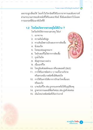 โรงพยาบาลสถาบันโรคไตภูมิราชนครินทร์
ความรู้เรื่องโรคไต
สำหรับประชาชน
และกระดูกเสื่อมได้ โดยทั่วไปวิตามินดีได้รับจากอาหารและสังเคราะห์

ผ่านกระบวนการของผิวหนังที่ได้รับแสงอาทิตย์ ซึ่งมีแสงอัลตราไวโอเลต
การออกฤทธิ์ต้องอาศัยไตที่ดี

	 1.2	 โรคไตเกิดจากสาเหตุใดได้บ้าง ?
		   	โรคไตเกิดได้จากหลายสาเหตุ ได้แก่
		 1.	 เบาหวาน
		 2. 	ความดันโลหิตสูง
		 3. 	ทางเดินปัสสาวะอักเสบจากการติดเชื้อ
		 4. 	นิ่วของไต
		 5. 	โรคของต่อมลูกหมาก
		 6. 	ไตอักเสบที่ไม่ใช่จากการติดเชื้อ
		 7. 	ถุงน้ำในไต
		 8. 	พันธุกรรมบางอย่าง
		 9. 	เนื้องอกที่ไต
		 10. 	โรคภูมิแพ้เซลล์ตนเอง หรือเอสแอลอี (SLE)
		 11. 	การได้รับยาชนิดต่าง ๆ รวมทั้งยาแก้ปวด
			 หรือสารเคมีบางชนิดซึ่งมีพิษต่อไต
		 12. 	การได้รับสารรังสีจากการรักษาโรคเนื้องอก
			 หรือมะเร็ง
		 13. 	บาดเจ็บที่ไต เช่น ถูกกระแทกหรือได้รับอุบัติเหตุ
		 14. 	ถูกสารจากแมลงมีพิษกัดต่อย เช่น ฝูงตัวต่อต่อย
		 15. 	เป็นโรคปวดข้อชนิดที่เรียกว่าเกาต์
 