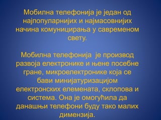 Мобилна телефонија је један од
најпопуларнијих и најмасовнијих
начина комуницирања у савременом
свету.
Мобилна телефонија је производ
развоја електронике и њене посебне
гране, микроелектронике која се
бави минијатуризацијом
електронских елемената, склопова и
система. Она је омогућила да
данашњи телефони буду тако малих
димензија.
 