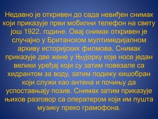 Недавно је откривен до сада невиђен снимак
који приказује први мобилни телефон на свету
још 1922. године. Овај снимак откривен је
случајно у Британском мултимедијалном
архиву историјских филмова. Снимак
приказује две жене у Њујорку које носе један
велики уређај који су затим повезале са
хидрантом за воду, затим подижу кишобран
који служи као антена и почињу да
успоставњају позив. Снимак затим приказује
њихов разговор са оператером који им пушта
музику преко грамофона.
 