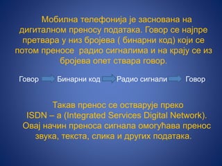 Мобилна телефонија је заснована на
дигиталном преносу података. Говор се најпре
претвара у низ бројева ( бинарни код) који се
потом преносе радио сигналима и на крају се из
бројева опет ствара говор.
Говор Бинарни код Радио сигнали Говор
Такав пренос се остварује преко
ISDN – а (Integrated Services Digital Network).
Овај начин преноса сигнала омогућава пренос
звука, текста, слика и других података.
 