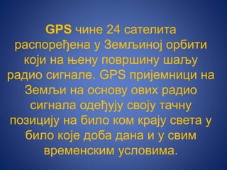 GPS чине 24 сателита
распоређена у Земљиној орбити
који на њену површину шаљу
радио сигнале. GPS пријемници на
Земљи на основу ових радио
сигнала одеђују своју тачну
позицију на било ком крају света у
било које доба дана и у свим
временским условима.
 