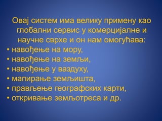 Овај систем има велику примену као
глобални сервис у комерцијалне и
научне сврхе и он нам омогућава:
• навођење на мору,
• навођење на земљи,
• навођење у ваздуху,
• мапирање земљишта,
• прављење географских карти,
• откривање земљотреса и др.
 