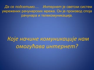 Да се подсетимо.... Интернет је светски систем
умрежених рачунарских мрежа. Он је производ споја
рачунара и телекомуникација.
Које начине комуникације нам
омогућава интернет?
 