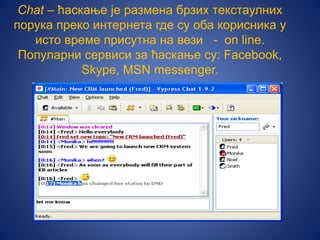 Chat – ћаскање је размена брзих текстаулних
порука преко интернета где су оба корисника у
исто време присутна на вези - on line.
Популарни сервиси за ћаскање су: Facebook,
Skype, MSN messenger.
 