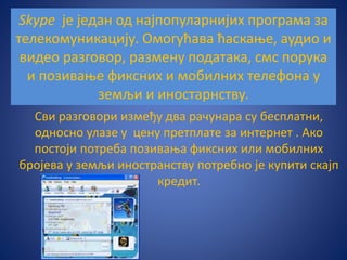 Skype је један од најпопуларнијих програма за
телекомуникацију. Омогућава ћаскање, аудио и
видео разговор, размену података, смс порука
и позивање фиксних и мобилних телефона у
земљи и иностарнству.
Сви разговори између два рачунара су бесплатни,
односно улазе у цену претплате за интернет . Ако
постоји потреба позивања фиксних или мобилних
бројева у земљи иностранству потребно је купити скајп
кредит.
 