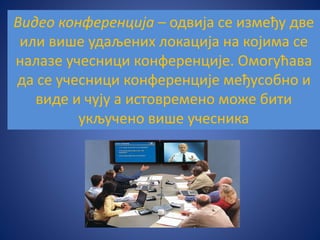 Видео конференција – одвија се између две
или више удаљених локација на којима се
налазе учесници конференције. Омогућава
да се учесници конференције међусобно и
виде и чују а истовремено може бити
укључено више учесника
 