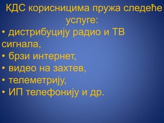 КДС корисницима пружа следеће
услуге:
• дистрибуцију радио и ТВ
сигнала,
• брзи интернет,
• видео на захтев,
• телеметрију,
• ИП телефонију и др.
 