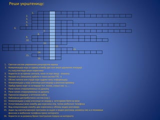 Реши укрштеницу:
1.
2.
3.
4.
5.
6.
7.
8.
9.
10.
11.
12.
13.
14.
15.
16.
1. Светски систем умрежених рачунарских мрежа
2. Комуникација која се одвија итмеђу двe или више удаљених локација
и у њој учествује више корисника
3. Користи се за пренос сигнала, чини га скуп жица - влакана
4. Налази се у Земљиној орбити и чини систем ГПС -а
5. Облик напона или струје који садржи неку информацију
6. Комуникација у којој учесници разговарају у реалном времену
7. Уређај преко којег се остварује тел. позив, слање смс- а.....
8. Рани начин споразумевања на даљину
9. Рани начин споразумевања на даљину
10. Преносни медијум у оптичком каблу
11. Кабловски дистрибутивни систем (скр.)
12. Комуникација у којој учесници не морају у исто време бити на вези
13. Успостављање везе између два корсника нпр. путем мобилног телефона
14. Вид комуникације између два корисника у облику видео разговора
15. Један од најпопуларнијих програма за аудио и видео разговор, размену смс-а и позивање
фиксних и мобилних телефона преко интернета
16. Користи се за размену брзих текстуалних порука на интернету
 