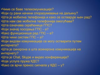 •Чиме се баве телекомуникације?
•Који су рани начини споразумевања на даљину?
•Шта је мобилна телефонија и како се остварује њен рад?
•Шта нам све мобилна телефонија омогућава?
•Шта означава скраћеница ГПС?
•Који значај посојања ГПС - а?
•Како функционише рад ГПС – а?
•Шта чини систем ГПС – а?
•Који видови комуникације се могу остварити путем
интернета?
•Шта је синхрона а шта асинхрона комуникација на
интернету?
•Шта је Chat, Skype и видео конференција?
•Које услуге пружа КДС?
•Како се врчи пренос сигнала у КДС – у?
 