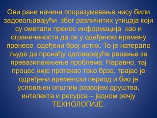 Ови рани начини споразумевања нису били
задовољавајући због различитих утицаја који
су ометали пренос информација као и
ограничености да се у одеђеном времену
пренесе одеђени број истих. То је натeрало
људе да пронађу одговарајуће решење за
превазилажњење проблема. Наравно, тај
процес није протекао тако брзо, трајао је
одређени временски период и био је
условљен општим развојем друштва,
интелекта и ресурса – једном речју
ТЕХНОЛОГИЈЕ.
 