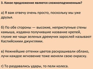 3. Какое предложение является сложноподчиненным?
а) Я вам отвечу очень просто, поскольку мы уже
друзья.
б) По обе стороны — высокие, неприступные стены
камыша, издавна получившие название крепей,
глухие же чащи зеленых дремучих зарослей называют
Каспийскими джунглями.
в) Нежнейшие оттенки цветов раскрашивали облако,
лучи каждое мгновение тоже меняли свою окраску.
г) То раздавались удары, то пели колеса.
 