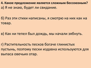 4. Какое предложение является сложным бессоюзным?
а) Я не знаю, будет ли свидание.
б) Раз эти стихи написаны, я смотрю на них как на
товар.
в) Как ни тепел был дождь, мы начали зябнуть.
г) Растительность песков богаче глинистых
пустынь, поэтому пески издавна используются для
выпаса овечьих отар.
 