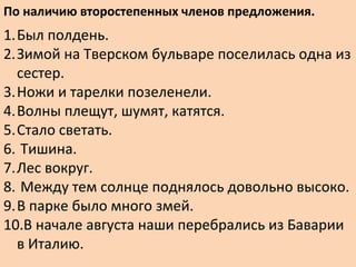По наличию второстепенных членов предложения.
1.Был полдень.
2.Зимой на Тверском бульваре поселилась одна из
сестер.
3.Ножи и тарелки позеленели.
4.Волны плещут, шумят, катятся.
5.Стало светать.
6. Тишина.
7.Лес вокруг.
8. Между тем солнце поднялось довольно высоко.
9.В парке было много змей.
10.В начале августа наши перебрались из Баварии
в Италию.
 