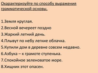 Охарактеризуйте по способу выражения
грамматической основы.
1.Земля круглая.
2.Весной вечереет поздно
3.Жаркий летний день.
4.Плывут по небу легкие облачка.
5.Купили дом в деревне совсем недавно.
6.Азбука – к грамоте ступенька.
7.Спокойное зеленоватое море.
8.Хищник этот опасен.
 
