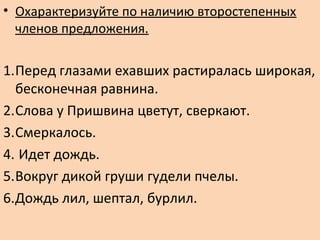 • Охарактеризуйте по наличию второстепенных
членов предложения.
1.Перед глазами ехавших растиралась широкая,
бесконечная равнина.
2.Слова у Пришвина цветут, сверкают.
3.Смеркалось.
4. Идет дождь.
5.Вокруг дикой груши гудели пчелы.
6.Дождь лил, шептал, бурлил.
 