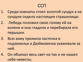 ССП
1. Среди комнаты стоял золотой сундук а на
сундуке сидело настоящее страшилище.
2. Лебедь положил свою голову ей на
колени и она гладила и перебирала его
перышки.
3. Всю зиму прожила ласточка в
подземелье а Дюймовочка ухаживала за
ней.
4. Он объехал весь свет но так и не нашел
себе невесты.
 