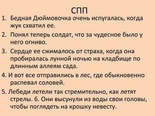 СПП
1. Бедная Дюймовочка очень испугалась, когда
жук схватил ее.
2. Понял теперь солдат, что за чудесное было у
него огниво.
3. Сердце ее сжималось от страха, когда она
пробиралась лунной ночью на кладбище по
длинным аллеям сада.
4. И вот все отправились в лес, где обыкновенно
распевал соловей.
5. Лебеди летели так стремительно, как летят
стрелы. 6. Они высунули из воды свои головы,
чтобы поглядеть на крошку невесту.
 